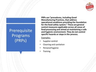 Prerequisite
Programs
(PRPs)
PRPs are “procedures, including Good
Manufacturing Practices, that address
operational conditions providing the foundation
for the food safety system.” These are general
control measures applicable across all areas of
food processing and aimed at maintaining a safe
and hygienic environment. They do not control
specific hazards or steps in the process.
Examples:
• Supplier control
• Cleaning and sanitation
• Personal hygiene
• Training
 