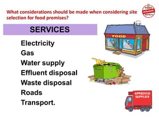 Electricity
Gas
Water supply
Effluent disposal
Waste disposal
Roads
Transport.
What considerations should be made when considering site
selection for food premises?
SERVICES
 