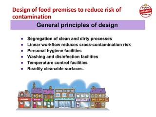 Design of food premises to reduce risk of
contamination
● Segregation of clean and dirty processes
● Linear workflow reduces cross-contamination risk
● Personal hygiene facilities
● Washing and disinfection facilities
● Temperature control facilities
● Readily cleanable surfaces.
General principles of design
 