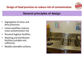 Design of food premises to reduce risk of contamination
• Segregation of clean and
dirty processes
• Linear workflow reduces
cross-contamination risk
• Personal hygiene facilities
• Washing and disinfection
facilities (suitable and
sufficient)
• Readily cleanable surfaces.
General principles of design
 