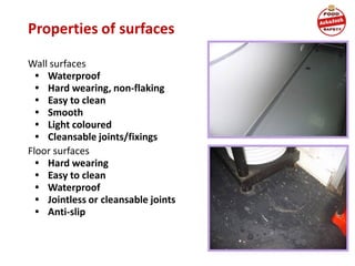Properties of surfaces
Wall surfaces
• Waterproof
• Hard wearing, non-flaking
• Easy to clean
• Smooth
• Light coloured
• Cleansable joints/fixings
Floor surfaces
• Hard wearing
• Easy to clean
• Waterproof
• Jointless or cleansable joints
• Anti-slip
 