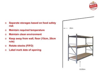 o Separate storages based on food safety
risk
o Maintain required temperature
o Maintain clean environment
o Keep away from wall, floor (15cm, 20cm
rule)
o Rotate stocks (FIFO)
o Label mark date of opening
20cm
15/20cm
 