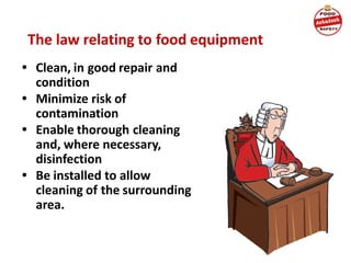• Clean, in good repair and
condition
• Minimize risk of
contamination
• Enable thorough cleaning
and, where necessary,
disinfection
• Be installed to allow
cleaning of the surrounding
area.
The law relating to food equipment
 