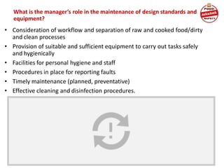 What is the manager’s role in the maintenance of design standards and
equipment?
• Consideration of workflow and separation of raw and cooked food/dirty
and clean processes
• Provision of suitable and sufficient equipment to carry out tasks safely
and hygienically
• Facilities for personal hygiene and staff
• Procedures in place for reporting faults
• Timely maintenance (planned, preventative)
• Effective cleaning and disinfection procedures.
 