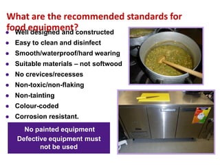 What are the recommended standards for
food equipment?
No painted equipment
Defective equipment must
not be used
● Well designed and constructed
● Easy to clean and disinfect
● Smooth/waterproof/hard wearing
● Suitable materials – not softwood
● No crevices/recesses
● Non-toxic/non-flaking
● Non-tainting
● Colour-coded
● Corrosion resistant.
 