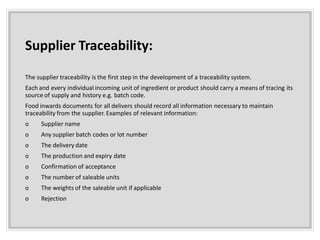 Supplier Traceability:
The supplier traceability is the first step in the development of a traceability system.
Each and every individual incoming unit of ingredient or product should carry a means of tracing its
source of supply and history e.g. batch code.
Food inwards documents for all delivers should record all information necessary to maintain
traceability from the supplier. Examples of relevant information:
o Supplier name
o Any supplier batch codes or lot number
o The delivery date
o The production and expiry date
o Confirmation of acceptance
o The number of saleable units
o The weights of the saleable unit if applicable
o Rejection
 