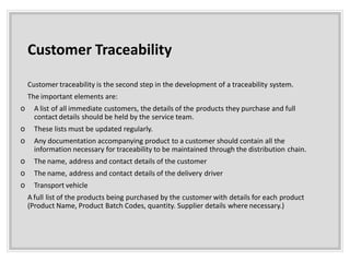 Customer Traceability
Customer traceability is the second step in the development of a traceability system.
The important elements are:
o A list of all immediate customers, the details of the products they purchase and full
contact details should be held by the service team.
o These lists must be updated regularly.
o Any documentation accompanying product to a customer should contain all the
information necessary for traceability to be maintained through the distribution chain.
o The name, address and contact details of the customer
o The name, address and contact details of the delivery driver
o Transport vehicle
A full list of the products being purchased by the customer with details for each product
(Product Name, Product Batch Codes, quantity. Supplier details where necessary.)
 