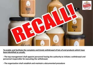 To enable and facilitate the complete and timely withdrawal of lots of end products which have
been identified as unsafe,
- The top management shall appoint personnel having the authority to initiate a withdrawal and
personnel responsible for executing the withdrawal;
- The organization shall establish and maintain a documented procedure
 