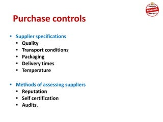 Purchase controls
• Supplier specifications
• Quality
• Transport conditions
• Packaging
• Delivery times
• Temperature
• Methods of assessing suppliers
• Reputation
• Self certification
• Audits.
 