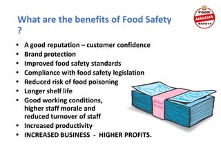What are the benefits of Food Safety
?
• A good reputation – customer confidence
• Brand protection
• Improved food safety standards
• Compliance with food safety legislation
• Reduced risk of food poisoning
• Longer shelf life
• Good working conditions,
higher staff morale and
reduced turnover of staff
• Increased productivity
• INCREASED BUSINESS - HIGHER PROFITS.
 