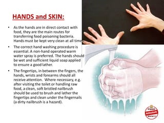 HANDS and SKIN:
• As the hands are in direct contact with
food, they are the main routes for
transferring food poisoning bacteria.
Hands must be kept very clean at all times.
• The correct hand washing procedure is
essential. A non-hand operated warm
water spray is preferred. The hands should
be wet and sufficient liquid soap applied
to ensure a good lather.
• The fingertips, in between the fingers, the
hands, wrists and forearms should all
receive attention. Where necessary, e.g.
after visiting the toilet or handling raw
food, a clean, soft bristled nailbrush
should be used to brush and lather the
fingertips and clean under the fingernails
(a dirty nailbrush is a hazard).
 