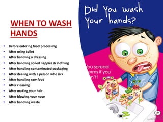WHEN TO WASH
HANDS
• Before entering food processing
• After using toilet
• After handling a dressing
• After handling soiled nappies & clothing
• After handling contaminated packaging
• After dealing with a person who sick
• After handling raw food
• After cleaning
• After making your hair
• After blowing your nose
• After handling waste
 