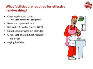 What facilities are required for effective
handwashing?
• Clean wash-hand basin
• Not used for food or equipment
• Non-hand operated taps
• Hot and cold water (mixed 40°C)
• Liquid soap (disposable cartridge)
• Clean, soft bristled, heat-resistant
nailbrush
• Drying facilities.
 