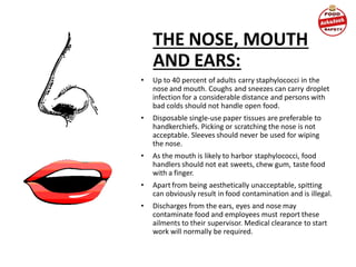 THE NOSE, MOUTH
AND EARS:
• Up to 40 percent of adults carry staphylococci in the
nose and mouth. Coughs and sneezes can carry droplet
infection for a considerable distance and persons with
bad colds should not handle open food.
• Disposable single-use paper tissues are preferable to
handkerchiefs. Picking or scratching the nose is not
acceptable. Sleeves should never be used for wiping
the nose.
• As the mouth is likely to harbor staphylococci, food
handlers should not eat sweets, chew gum, taste food
with a finger.
• Apart from being aesthetically unacceptable, spitting
can obviously result in food contamination and is illegal.
• Discharges from the ears, eyes and nose may
contaminate food and employees must report these
ailments to their supervisor. Medical clearance to start
work will normally be required.
 
