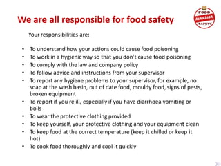 We are all responsible for food safety
Your responsibilities are:
• To understand how your actions could cause food poisoning
• To work in a hygienic way so that you don’t cause food poisoning
• To comply with the law and company policy
• To follow advice and instructions from your supervisor
• To report any hygiene problems to your supervisor, for example, no
soap at the wash basin, out of date food, mouldy food, signs of pests,
broken equipment
• To report if you re ill, especially if you have diarrhoea vomiting or
boils
• To wear the protective clothing provided
• To keep yourself, your protective clothing and your equipment clean
• To keep food at the correct temperature (keep it chilled or keep it
hot)
• To cook food thoroughly and cool it quickly
 