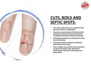 CUTS, BOILS AND
SEPTIC SPOTS:
• Cuts, boils, septic spots, etc. provide an ideal
place for bacterial multiplication.
• To prevent contamination of food by harmful
bacteria and blood, these lesions should be
completely covered by waterproof dressings.
• Preferably colored blue to aid detection if they
become detached
• Dressings should be replaced immediately
when they become loose
• Cuts on fingers may need the extra protection
of waterproof fingers stall. Waterproof
dressings will also assist in preventing cuts
going septic.
 