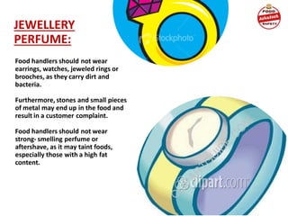 JEWELLERY
PERFUME:
Food handlers should not wear
earrings, watches, jeweled rings or
brooches, as they carry dirt and
bacteria.
Furthermore, stones and small pieces
of metal may end up in the food and
result in a customer complaint.
Food handlers should not wear
strong- smelling perfume or
aftershave, as it may taint foods,
especially those with a high fat
content.
 