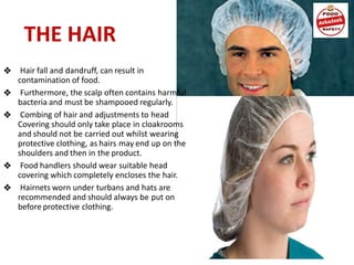 THE HAIR
❖ Hair fall and dandruff, can result in
contamination of food.
❖ Furthermore, the scalp often contains harmful
bacteria and must be shampooed regularly.
❖ Combing of hair and adjustments to head
Covering should only take place in cloakrooms
and should not be carried out whilst wearing
protective clothing, as hairs may end up on the
shoulders and then in the product.
❖ Food handlers should wear suitable head
covering which completely encloses the hair.
❖ Hairnets worn under turbans and hats are
recommended and should always be put on
before protective clothing.
 