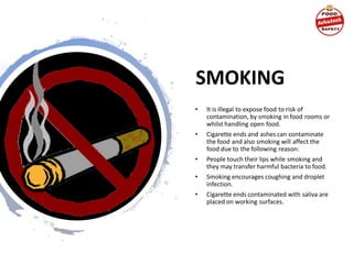 SMOKING
• It is illegal to expose food to risk of
contamination, by smoking in food rooms or
whilst handling open food.
• Cigarette ends and ashes can contaminate
the food and also smoking will affect the
food due to the following reason:
• People touch their lips while smoking and
they may transfer harmful bacteria to food.
• Smoking encourages coughing and droplet
infection.
• Cigarette ends contaminated with saliva are
placed on working surfaces.
 