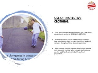 USE OF PROTECTIVE
CLOTHING:
• Dust,pet’s hairs and woolen fibers are just a few of the
contaminants carried on ORDINARY CLOTHING.
• Protective clothing should not be worn outside the
food premises, not used to travel to and from work and
not worn during lunchtime & sporting activities.
• Food handlers handling high-risk foods should remove
theirprotective clothing when eating in staff canteens
usedby food handlers involved with raw food
preparation.
 