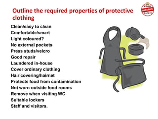 Outline the required properties of protective
clothing
Clean/easy to clean
Comfortable/smart
Light coloured?
No external pockets
Press studs/velcro
Good repair
Laundered in-house
Cover ordinary clothing
Hair covering/hairnet
Protects food from contamination
Not worn outside food rooms
Remove when visiting WC
Suitable lockers
Staff and visitors.
 