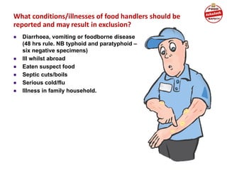 What conditions/illnesses of food handlers should be
reported and may result in exclusion?
● Diarrhoea, vomiting or foodborne disease
(48 hrs rule. NB typhoid and paratyphoid –
six negative specimens)
● Ill whilst abroad
● Eaten suspect food
● Septic cuts/boils
● Serious cold/flu
● Illness in family household.
 