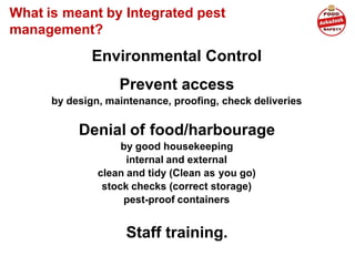 What is meant by Integrated pest
management?
Environmental Control
Prevent access
by design, maintenance, proofing, check deliveries
Denial of food/harbourage
by good housekeeping
internal and external
clean and tidy (Clean as you go)
stock checks (correct storage)
pest-proof containers
Staff training.
 
