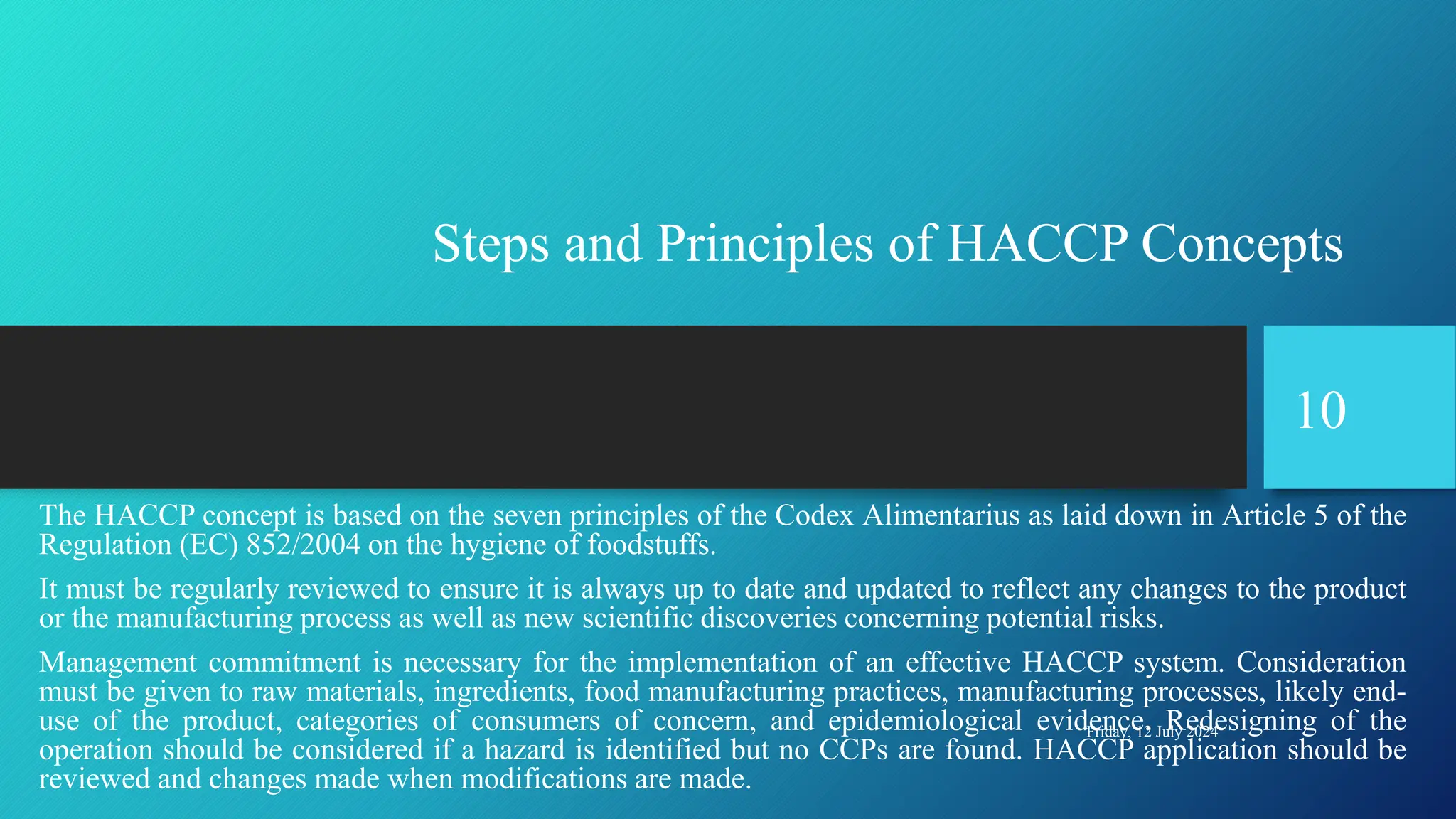Steps and Principles of HACCP Concepts
The HACCP concept is based on the seven principles of the Codex Alimentarius as laid down in Article 5 of the
Regulation (EC) 852/2004 on the hygiene of foodstuffs.
It must be regularly reviewed to ensure it is always up to date and updated to reflect any changes to the product
or the manufacturing process as well as new scientific discoveries concerning potential risks.
Management commitment is necessary for the implementation of an effective HACCP system. Consideration
must be given to raw materials, ingredients, food manufacturing practices, manufacturing processes, likely end-
use of the product, categories of consumers of concern, and epidemiological evidence. Redesigning of the
operation should be considered if a hazard is identified but no CCPs are found. HACCP application should be
reviewed and changes made when modifications are made.
Friday, 12 July 2024
10
 