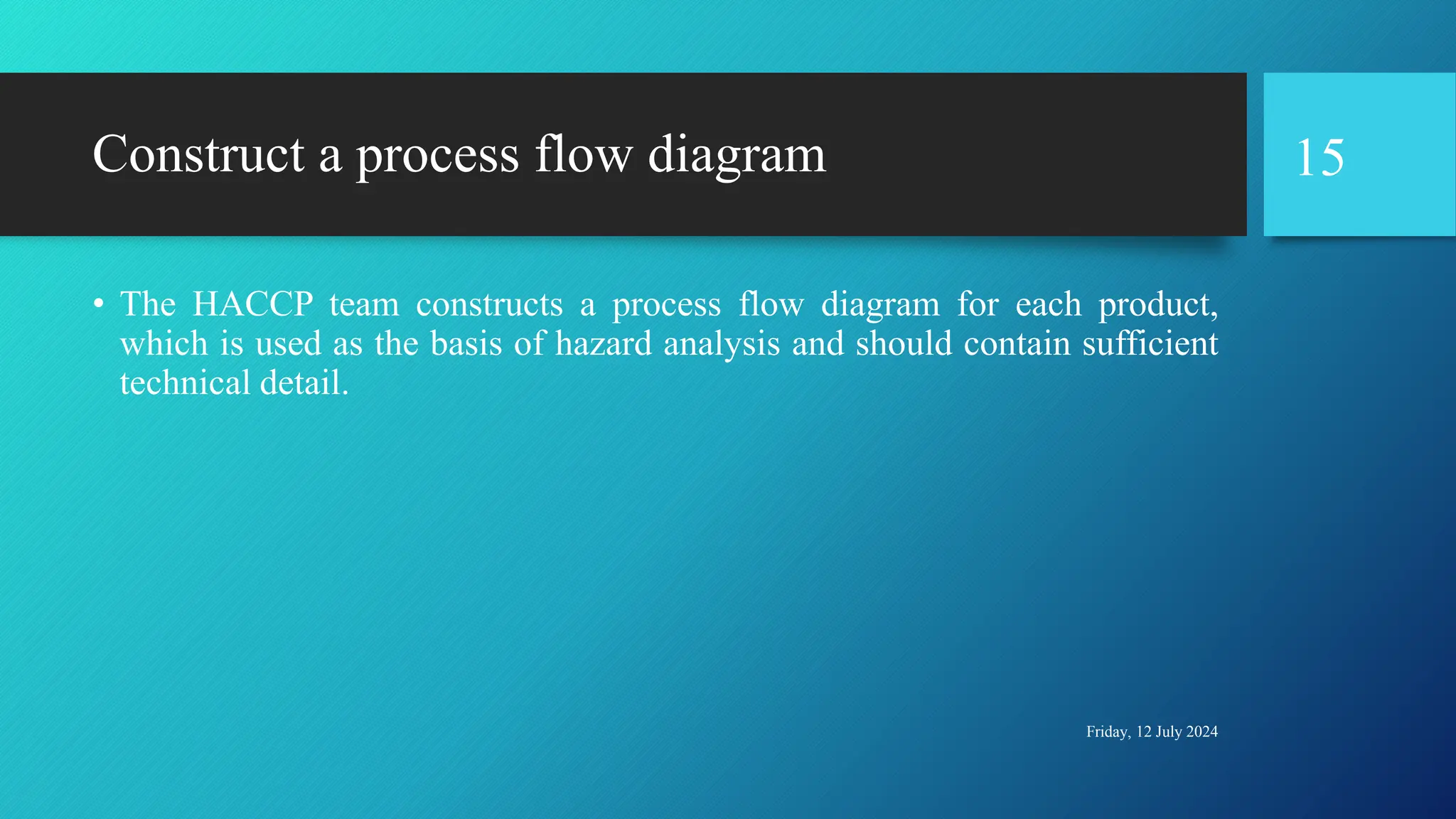 Construct a process flow diagram
• The HACCP team constructs a process flow diagram for each product,
which is used as the basis of hazard analysis and should contain sufficient
technical detail.
Friday, 12 July 2024
15
 