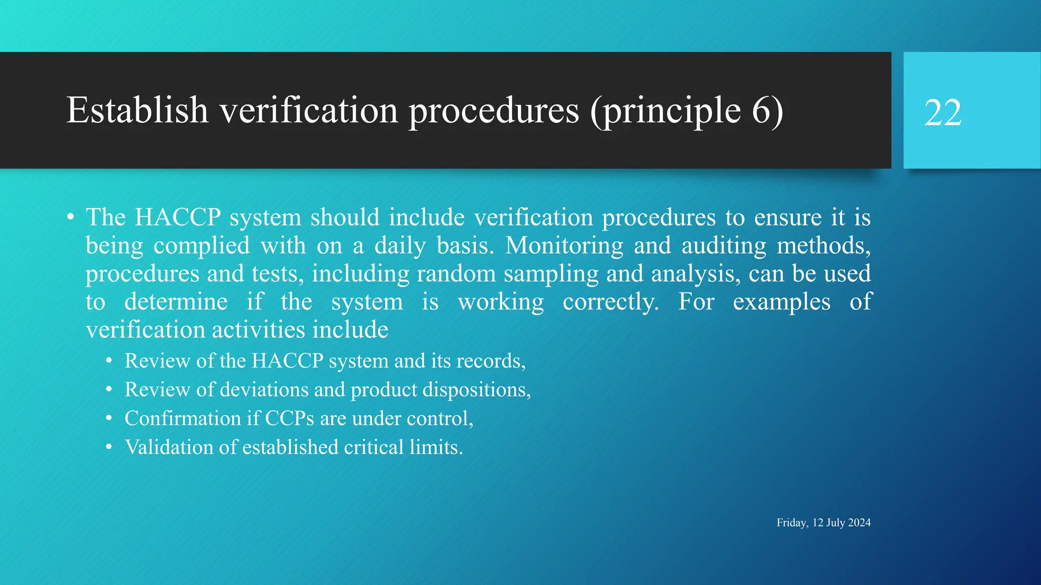 Establish verification procedures (principle 6)
• The HACCP system should include verification procedures to ensure it is
being complied with on a daily basis. Monitoring and auditing methods,
procedures and tests, including random sampling and analysis, can be used
to determine if the system is working correctly. For examples of
verification activities include
• Review of the HACCP system and its records,
• Review of deviations and product dispositions,
• Confirmation if CCPs are under control,
• Validation of established critical limits.
Friday, 12 July 2024
22
 