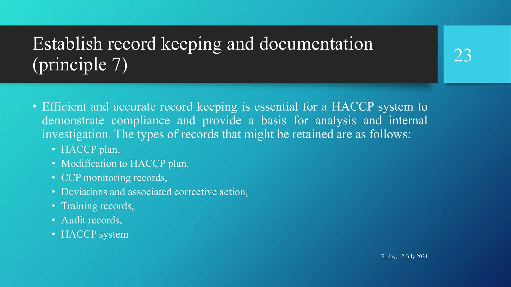 Establish record keeping and documentation
(principle 7)
• Efficient and accurate record keeping is essential for a HACCP system to
demonstrate compliance and provide a basis for analysis and internal
investigation. The types of records that might be retained are as follows:
• HACCP plan,
• Modification to HACCP plan,
• CCP monitoring records,
• Deviations and associated corrective action,
• Training records,
• Audit records,
• HACCP system
Friday, 12 July 2024
23
 