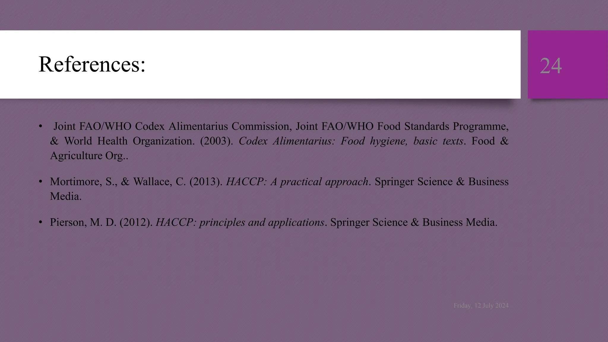 References:
• Joint FAO/WHO Codex Alimentarius Commission, Joint FAO/WHO Food Standards Programme,
& World Health Organization. (2003). Codex Alimentarius: Food hygiene, basic texts. Food &
Agriculture Org..
• Mortimore, S., & Wallace, C. (2013). HACCP: A practical approach. Springer Science & Business
Media.
• Pierson, M. D. (2012). HACCP: principles and applications. Springer Science & Business Media.
24
Friday, 12 July 2024
 