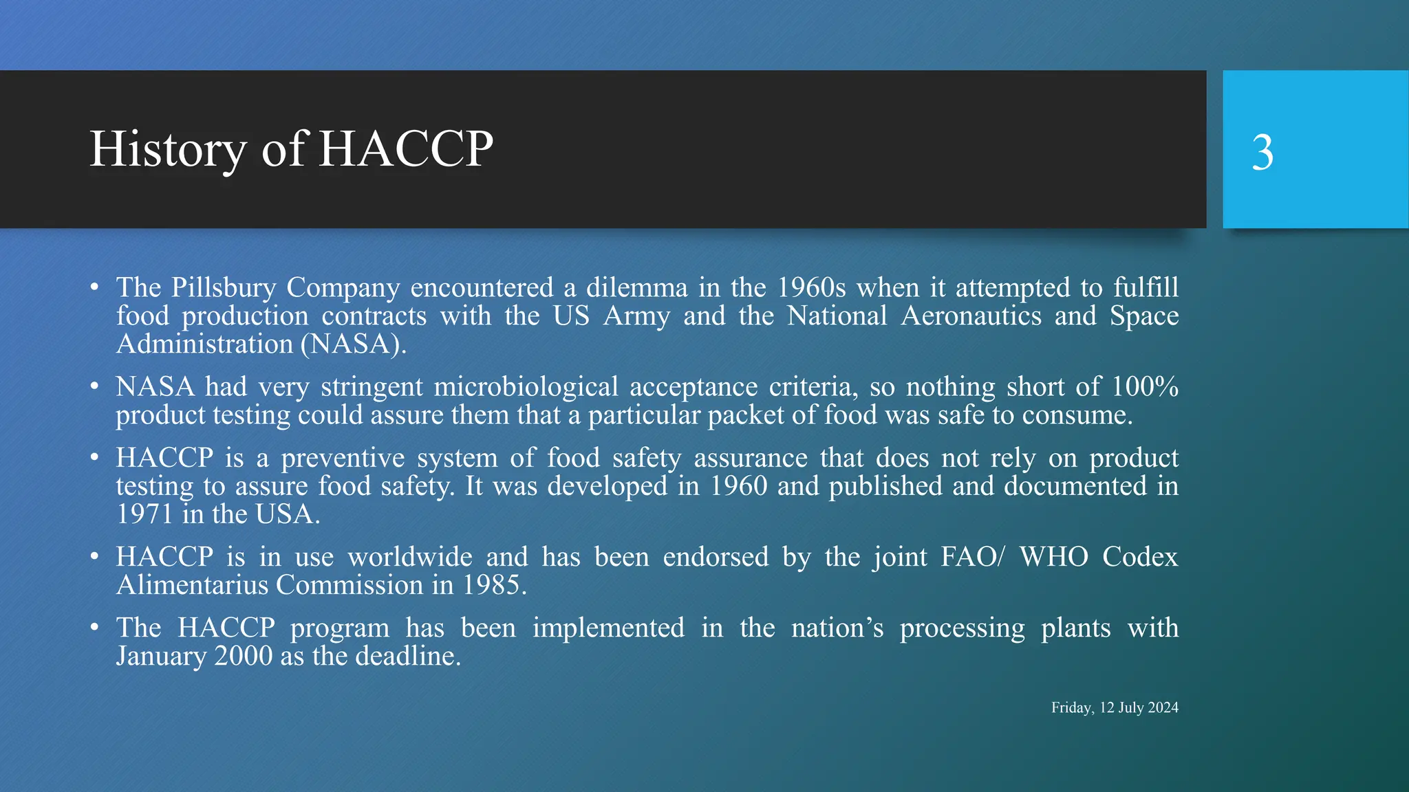 History of HACCP
• The Pillsbury Company encountered a dilemma in the 1960s when it attempted to fulfill
food production contracts with the US Army and the National Aeronautics and Space
Administration (NASA).
• NASA had very stringent microbiological acceptance criteria, so nothing short of 100%
product testing could assure them that a particular packet of food was safe to consume.
• HACCP is a preventive system of food safety assurance that does not rely on product
testing to assure food safety. It was developed in 1960 and published and documented in
1971 in the USA.
• HACCP is in use worldwide and has been endorsed by the joint FAO/ WHO Codex
Alimentarius Commission in 1985.
• The HACCP program has been implemented in the nation’s processing plants with
January 2000 as the deadline.
Friday, 12 July 2024
3
 