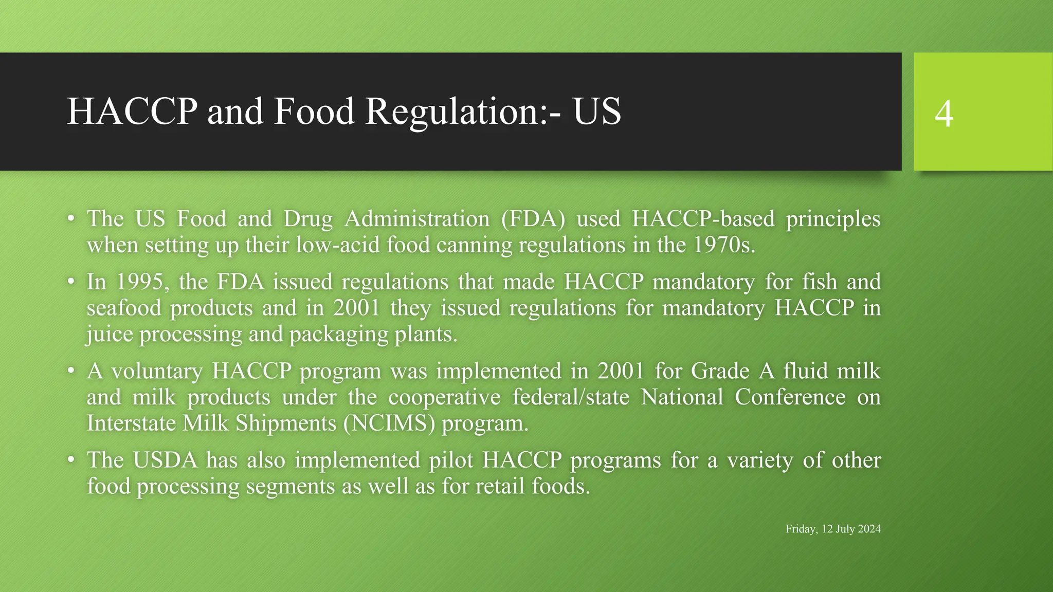HACCP and Food Regulation:- US
• The US Food and Drug Administration (FDA) used HACCP-based principles
when setting up their low-acid food canning regulations in the 1970s.
• In 1995, the FDA issued regulations that made HACCP mandatory for fish and
seafood products and in 2001 they issued regulations for mandatory HACCP in
juice processing and packaging plants.
• A voluntary HACCP program was implemented in 2001 for Grade A fluid milk
and milk products under the cooperative federal/state National Conference on
Interstate Milk Shipments (NCIMS) program.
• The USDA has also implemented pilot HACCP programs for a variety of other
food processing segments as well as for retail foods.
Friday, 12 July 2024
4
 