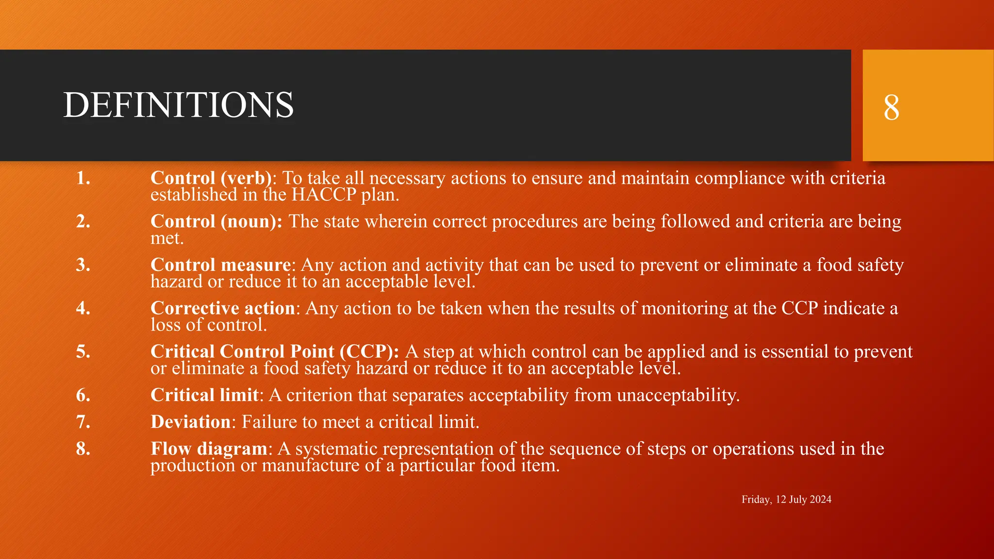 DEFINITIONS
1. Control (verb): To take all necessary actions to ensure and maintain compliance with criteria
established in the HACCP plan.
2. Control (noun): The state wherein correct procedures are being followed and criteria are being
met.
3. Control measure: Any action and activity that can be used to prevent or eliminate a food safety
hazard or reduce it to an acceptable level.
4. Corrective action: Any action to be taken when the results of monitoring at the CCP indicate a
loss of control.
5. Critical Control Point (CCP): A step at which control can be applied and is essential to prevent
or eliminate a food safety hazard or reduce it to an acceptable level.
6. Critical limit: A criterion that separates acceptability from unacceptability.
7. Deviation: Failure to meet a critical limit.
8. Flow diagram: A systematic representation of the sequence of steps or operations used in the
production or manufacture of a particular food item.
Friday, 12 July 2024
8
 