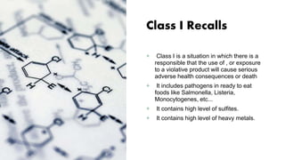 Class I Recalls
+ Class I is a situation in which there is a
responsible that the use of , or exposure
to a violative product will cause serious
adverse health consequences or death
+ It includes pathogens in ready to eat
foods like Salmonella, Listeria,
Monocytogenes, etc...
+ It contains high level of sulfites.
+ It contains high level of heavy metals.
 