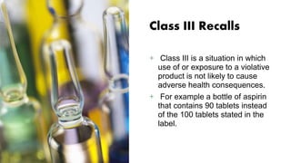 Class III Recalls
+ Class III is a situation in which
use of or exposure to a violative
product is not likely to cause
adverse health consequences.
+ For example a bottle of aspirin
that contains 90 tablets instead
of the 100 tablets stated in the
label.
 
