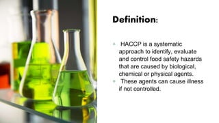 Definition:
+ HACCP is a systematic
approach to identify, evaluate
and control food safety hazards
that are caused by biological,
chemical or physical agents.
+ These agents can cause illness
if not controlled.
 