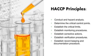 HACCP Principles:
+ Conduct and hazard analysis.
+ Determine the critical control points.
+ Establish the critical limits.
+ Establish monitoring procedures.
+ Establish corrective actions.
+ Establish verification procedures.
+ Establish record keeping and
documentation procedure.
 