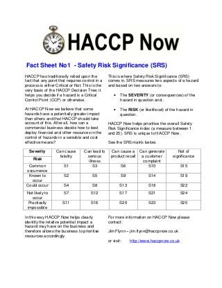 Fact Sheet No1 - Safety Risk Significance (SRS)
HACCP has traditionally relied upon the          This is where Safety Risk Significance (SRS)
fact that any point that requires control in a   comes in. SRS measures two aspects of a hazard
process is either Critical or Not. This is the   and based on two answers to:
very basis of the HACCP Decision Tree; it
helps you decide if a hazard is a Critical           •   The SEVERITY (or consequences) of the
Control Point (CCP) or otherwise.                        hazard in question and..

At HACCP Now we believe that some                    •   The RISK (or likelihood) of the hazard in
hazards have a potentially greater impact                question.
than others and that HACCP should take
account of this. After all, how can a            HACCP Now helps prioritise the overall Safety
commercial business decide how to best           Risk Significance index (a measure between 1
deploy financial and other resources in the      and 25). SRS is unique to HACCP Now.
control of hazards in a sensible and cost
effective means?                                 See the SRS matrix below.

  Severity        Can cause        Can lead to     Can cause a Can generate              Not of
                   fatality         serious        product recall a customer          significance
    Risk
                                     illness                       complaint
 Common               S1                S3              S6           S10                   S15
occurrence
 Known to             S2                S5               S9             S14                S19
  occur
Could occur           S4                S8               S13            S18                S22
 Not likely to        S7               S12               S17            S21                S24
   occur
 Practically          S11              S16               S20            S23                S25
 impossible

In this way HACCP Now helps clearly              For more information on HACCP Now please
identify the relative potential impact a         contact:
hazard may have on the business and
therefore allows the business to prioritise      Jim Flynn – jim.flynn@haccpnow.co.uk
resources accordingly.
                                                 or visit:     http://www.haccpnow.co.uk
 