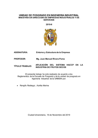UNIDAD DE POSGRADO EN INGENIERIA INDUSTRIAL
MAESTRÍA EN DIRECCION DE EMPRESAS INDUSTRIALES Y DE
SERVICIOS
2019-II
ASIGNATURA: Entorno y Estructura de la Empresa
PROFESOR: Mg. Juan Manuel Rivera Poma
TÍTULO TRABAJO:
APLICACIÓN DEL SISTEMA HACCP EN LA
INDUSTRIA DE FRUTOS SECOS
El presente trabajo ha sido realizado de acuerdo a los
Reglamentos de la Escuela de Posgrado y de la unidad de posgrado en
Ingeniería Industrial de la UNMSM por:
 Rengifo Reátegui , Karlita Marina
Ciudad Universitaria, 16 de Noviembre del 2019
 
