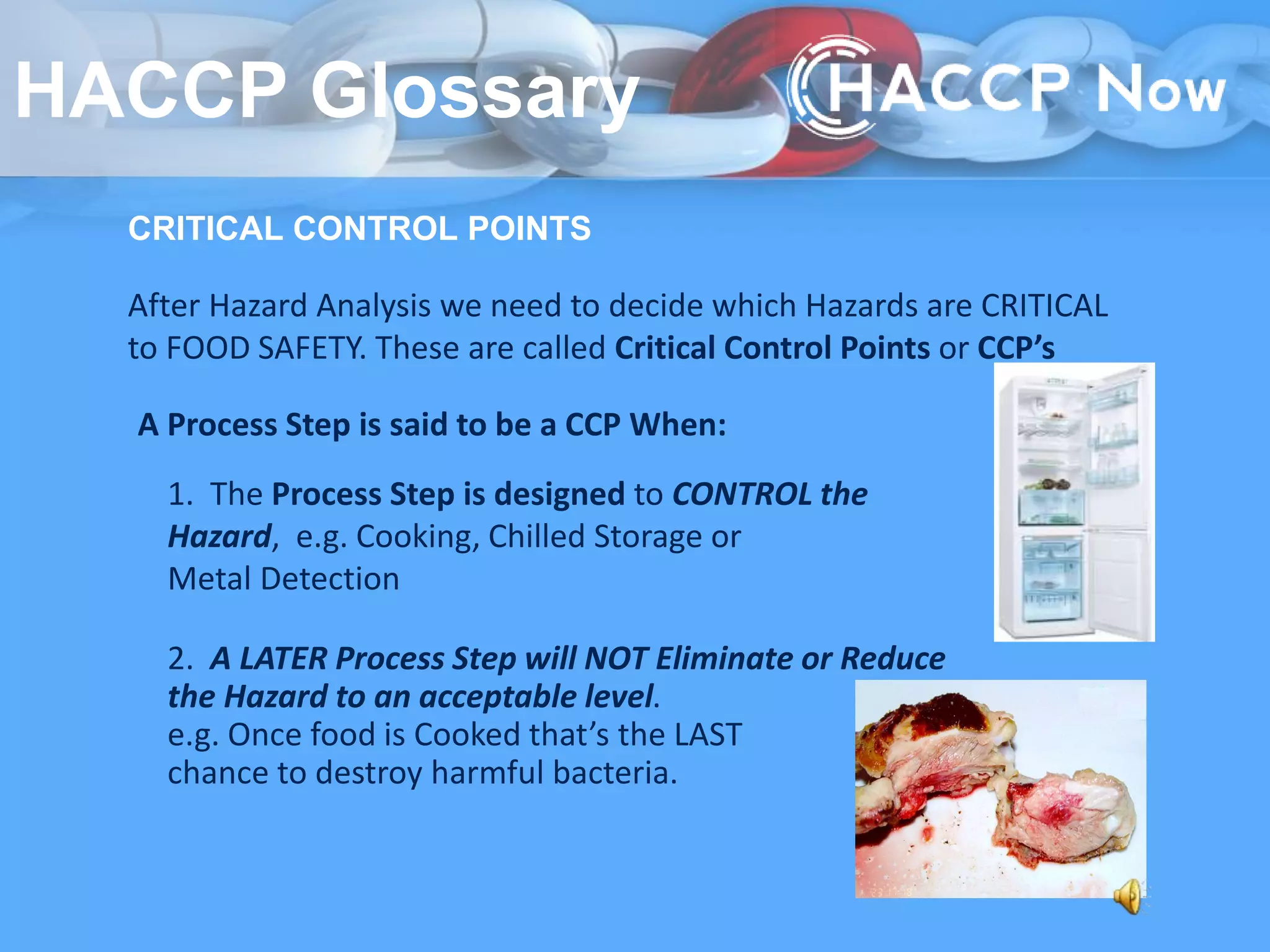 CRITICAL CONTROL POINTS
After Hazard Analysis we need to decide which Hazards are CRITICAL
to FOOD SAFETY. These are called Critical Control Points or CCP’s
A Process Step is said to be a CCP When:
1. The Process Step is designed to CONTROL the
Hazard, e.g. Cooking, Chilled Storage or
Metal Detection
2. A LATER Process Step will NOT Eliminate or Reduce
the Hazard to an acceptable level.
e.g. Once food is Cooked that’s the LAST
chance to destroy harmful bacteria.
HACCP Glossary
 