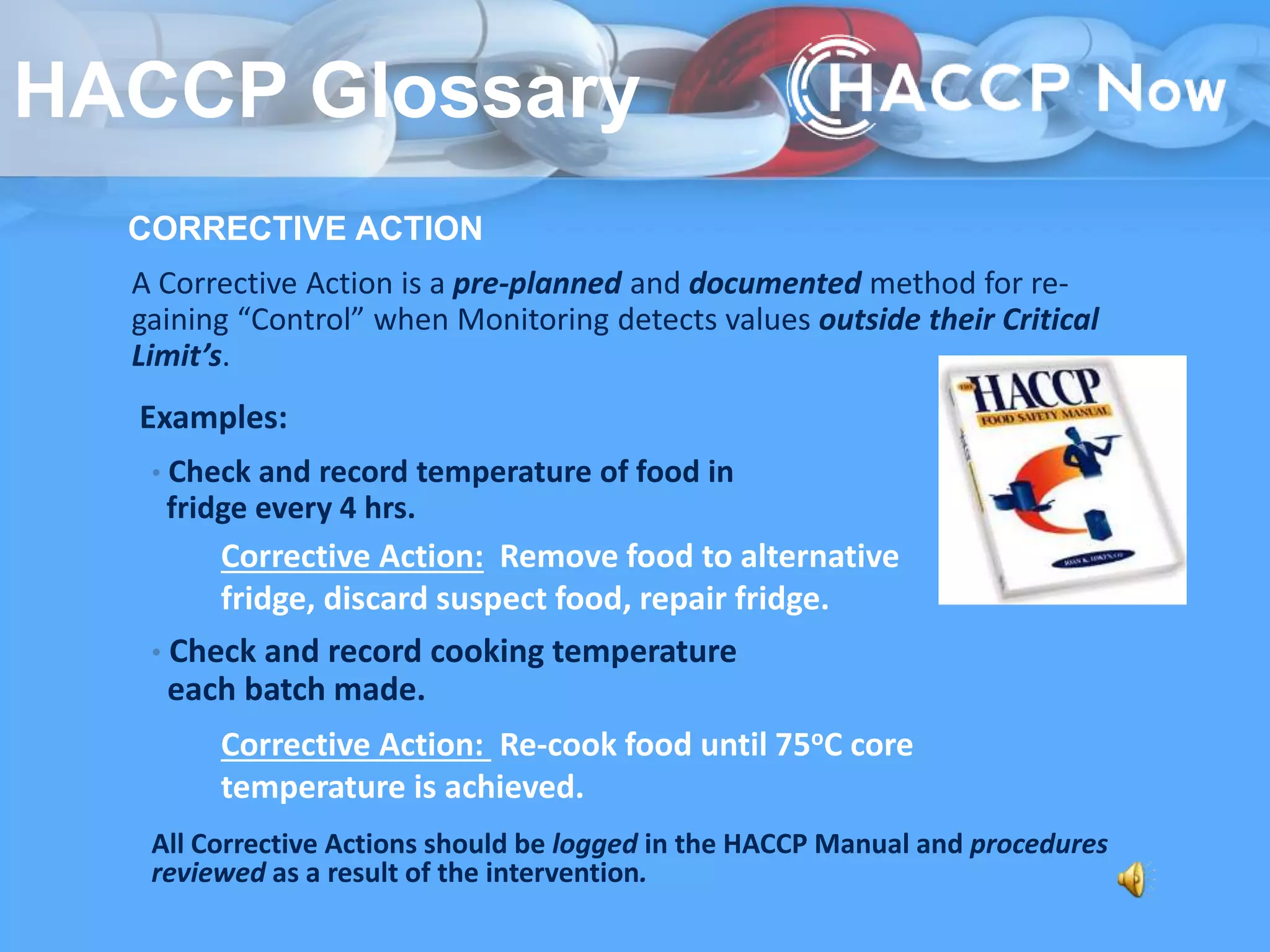 CORRECTIVE ACTION
A Corrective Action is a pre-planned and documented method for re-
gaining “Control” when Monitoring detects values outside their Critical
Limit’s.
• Check and record temperature of food in
fridge every 4 hrs.
• Check and record cooking temperature
each batch made.
All Corrective Actions should be logged in the HACCP Manual and procedures
reviewed as a result of the intervention.
Examples:
Corrective Action: Remove food to alternative
fridge, discard suspect food, repair fridge.
Corrective Action: Re-cook food until 75oC core
temperature is achieved.
HACCP Glossary
 