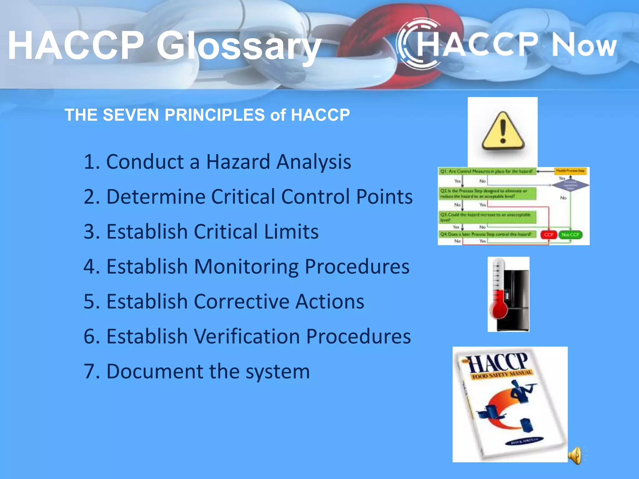 THE SEVEN PRINCIPLES of HACCP
3. Establish Critical Limits
5. Establish Corrective Actions
6. Establish Verification Procedures
1. Conduct a Hazard Analysis
2. Determine Critical Control Points
4. Establish Monitoring Procedures
7. Document the system
HACCP Glossary
 
