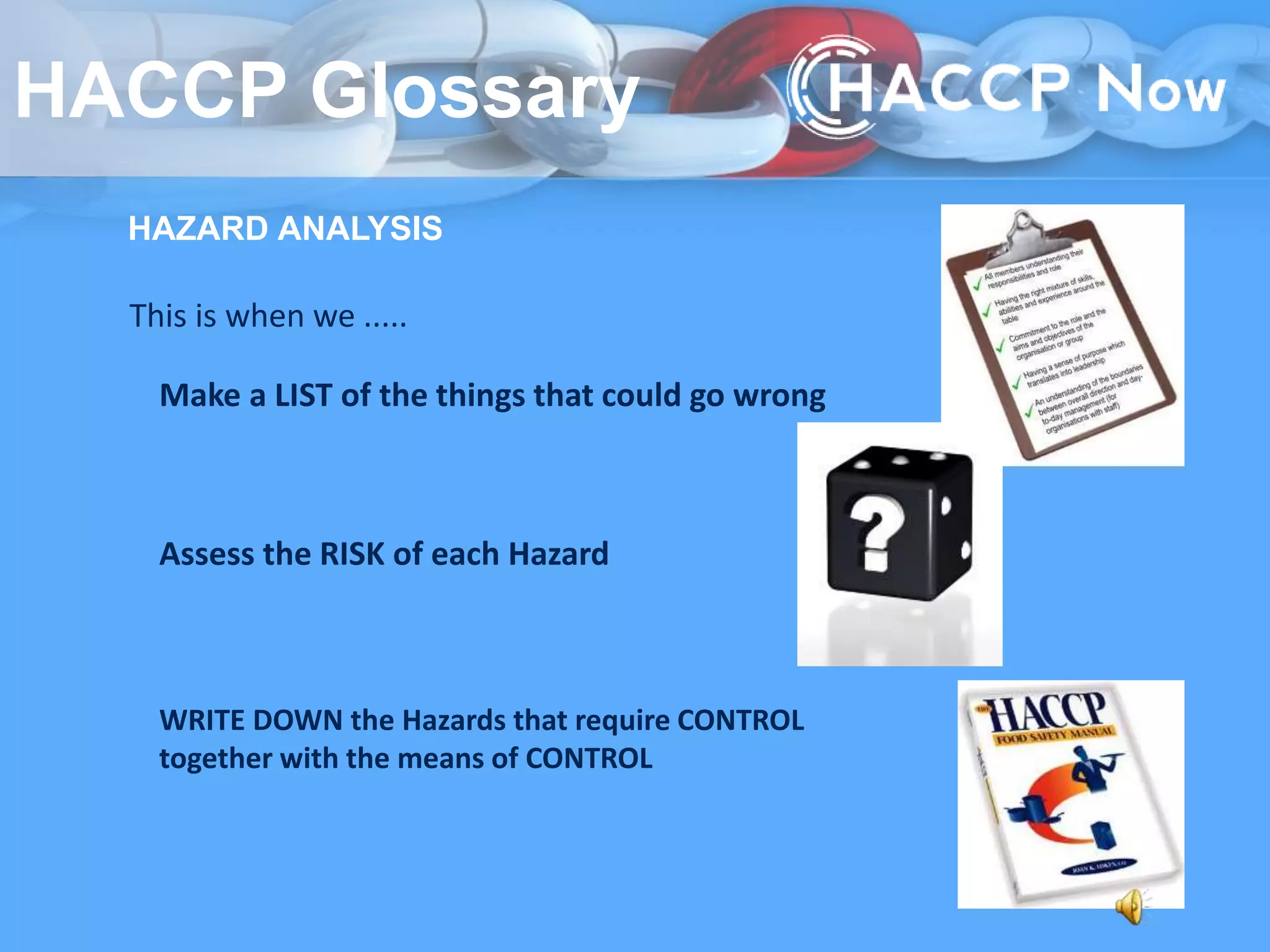 HAZARD ANALYSIS
This is when we .....
Make a LIST of the things that could go wrong
Assess the RISK of each Hazard
WRITE DOWN the Hazards that require CONTROL
together with the means of CONTROL
HACCP Glossary
 