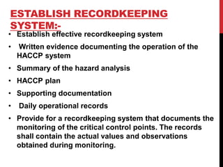 ESTABLISH RECORDKEEPING
SYSTEM:-
• Establish effective recordkeeping system
• Written evidence documenting the operation of the
HACCP system
• Summary of the hazard analysis
• HACCP plan
• Supporting documentation
• Daily operational records
• Provide for a recordkeeping system that documents the
monitoring of the critical control points. The records
shall contain the actual values and observations
obtained during monitoring.
 