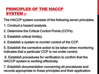 PRINCIPLES OF THE HACCP
SYSTEM :-
The HACCP system consists of the following seven principles:
1. Conduct a hazard analysis.
2. Determine the Critical Control Points (CCPs).
3. Establish critical limit(s).
4. Establish a system to monitor control of the CCP.
5. Establish the corrective action to be taken when monitoring
indicates that a particular CCP is not under control.
6. Establish procedures for verification to confirm that the
HACCP system is working effectively.
7. Establish documentation concerning all procedures and
records appropriate to these principles and their application.
 