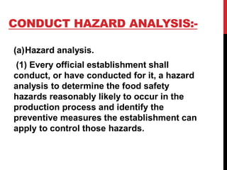 CONDUCT HAZARD ANALYSIS:-
(a)Hazard analysis.
(1) Every official establishment shall
conduct, or have conducted for it, a hazard
analysis to determine the food safety
hazards reasonably likely to occur in the
production process and identify the
preventive measures the establishment can
apply to control those hazards.
 