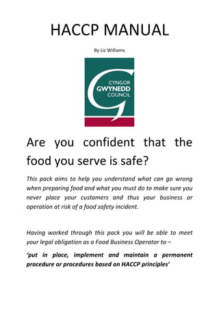HACCP MANUAL
By Liz Williams
Are you confident that the
food you serve is safe?
This pack aims to help you understand what can go wrong
when preparing food and what you must do to make sure you
never place your customers and thus your business or
operation at risk of a food safety incident.
Having worked through this pack you will be able to meet
your legal obligation as a Food Business Operator to –
‘put in place, implement and maintain a permanent
procedure or procedures based on HACCP principles’
 