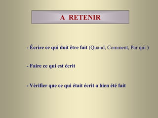 A RETENIR
- Écrire ce qui doit être fait (Quand, Comment, Par qui )
- Faire ce qui est écrit
- Vérifier que ce qui était écrit a bien été fait
 